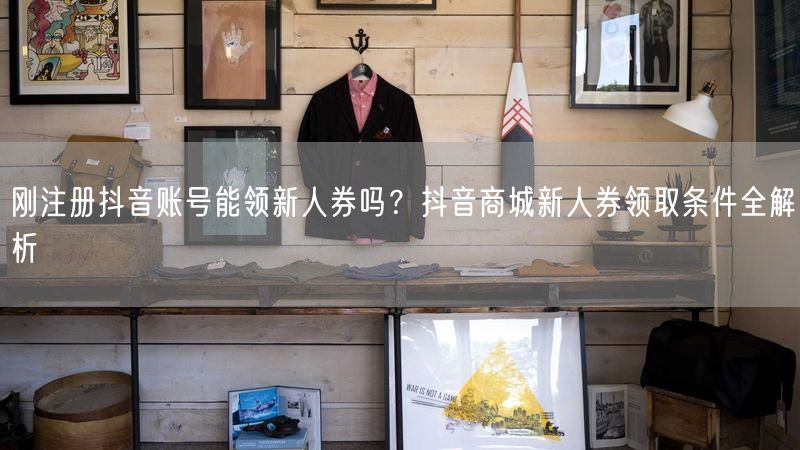 刚注册抖音账号能领新人券吗？抖音商城新人券领取条件全解析