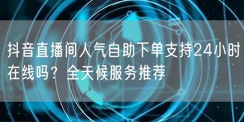 抖音直播间人气自助下单支持24小时在线吗？全天候服务推荐
