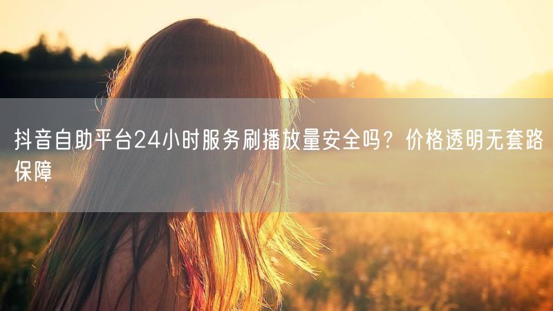 抖音自助平台24小时服务刷播放量安全吗？价格透明无套路保障
