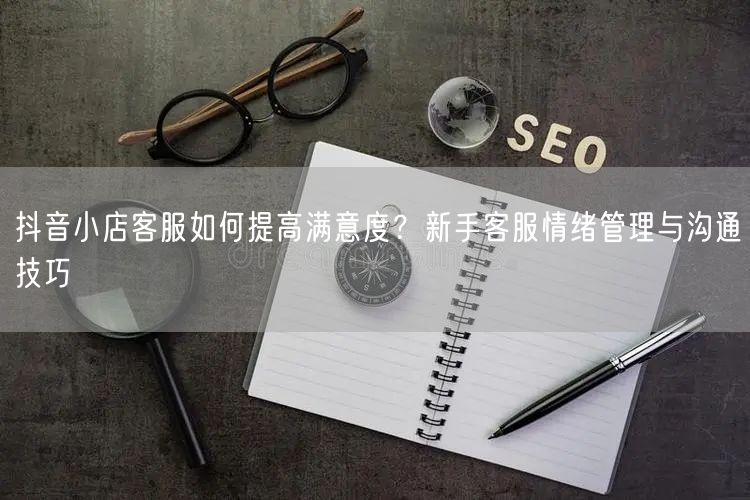 抖音小店客服如何提高满意度？新手客服情绪管理与沟通技巧