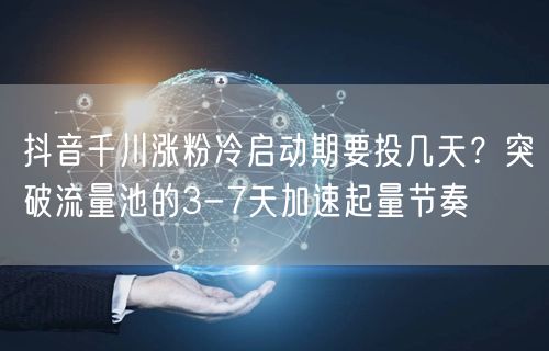 抖音千川涨粉冷启动期要投几天？突破流量池的3-7天加速起量节奏