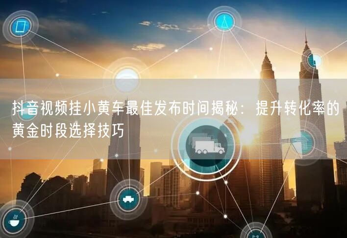 抖音视频挂小黄车最佳发布时间揭秘：提升转化率的黄金时段选择技巧