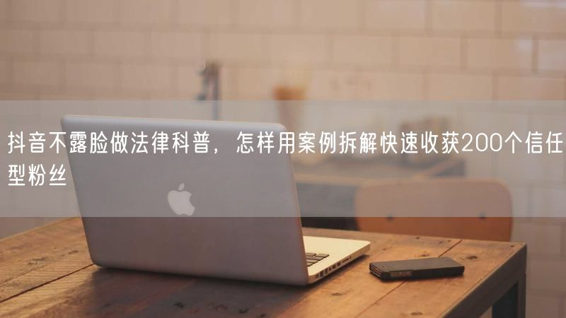 抖音不露脸做法律科普，怎样用案例拆解快速收获200个信任型粉丝