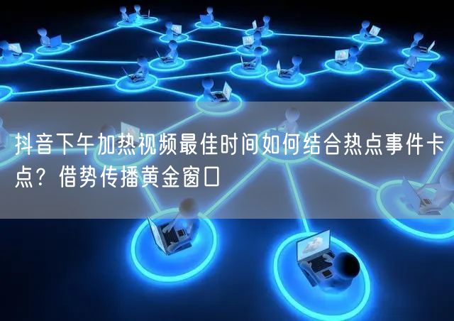 抖音下午加热视频最佳时间如何结合热点事件卡点？借势传播黄金窗口