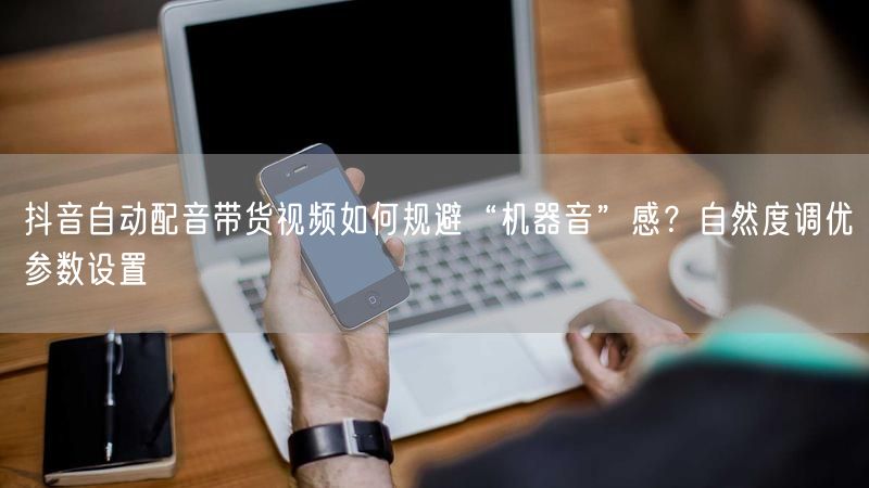 抖音自动配音带货视频如何规避“机器音”感？自然度调优参数设置