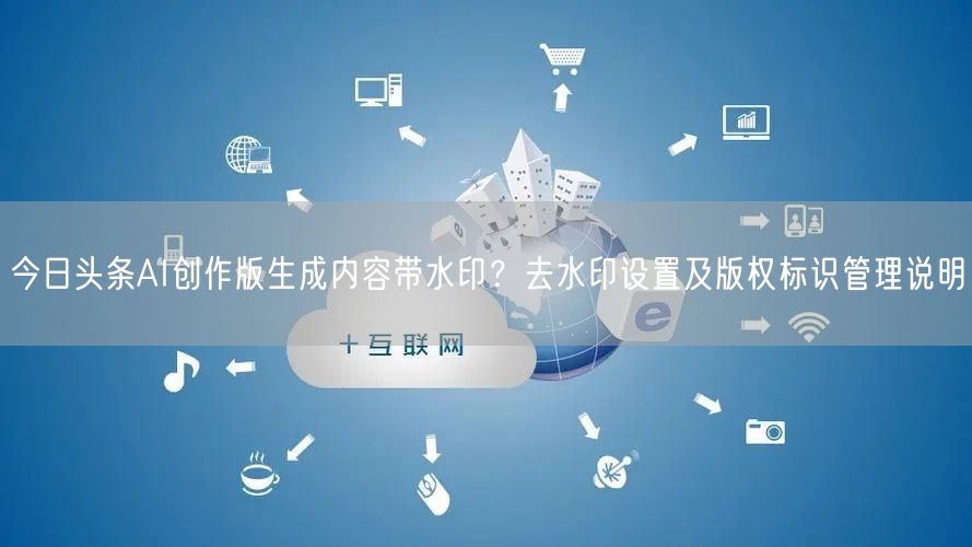 今日头条AI创作版生成内容带水印？去水印设置及版权标识管理说明
