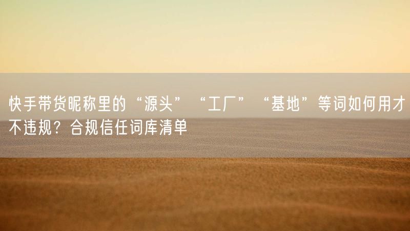 快手带货昵称里的“源头”“工厂”“基地”等词如何用才不违规？合规信任词库清单