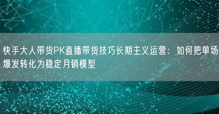 快手大人带货PK直播带货技巧长期主义运营：如何把单场爆发转化为稳定月销模型