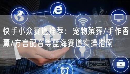 快手小众赛道推荐：宠物殡葬/手作香薰/方言配音等蓝海赛道实操指南
