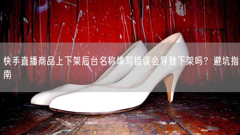 快手直播商品上下架后台名称填写错误会导致下架吗？避坑指南