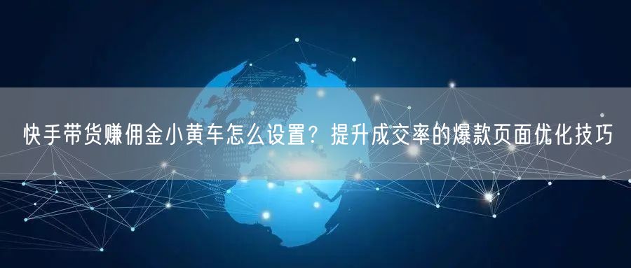 快手带货赚佣金小黄车怎么设置？提升成交率的爆款页面优化技巧
