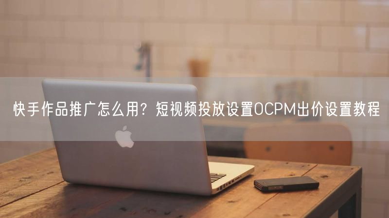 快手作品推广怎么用？短视频投放设置OCPM出价设置教程