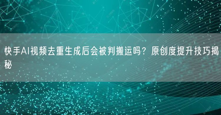 快手AI视频去重生成后会被判搬运吗？原创度提升技巧揭秘