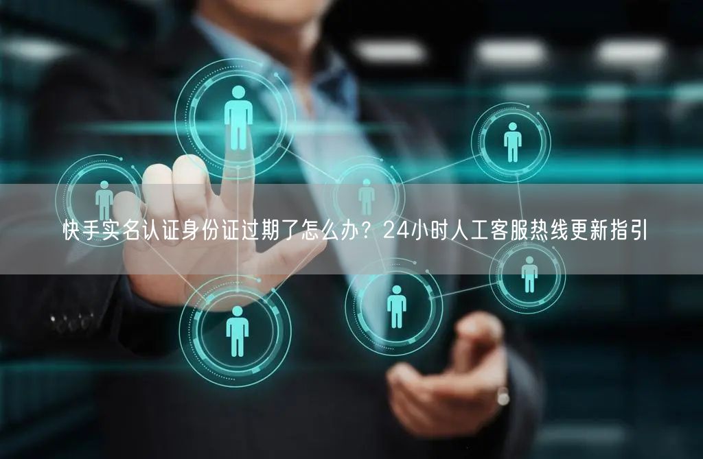快手实名认证身份证过期了怎么办？24小时人工客服热线更新指引