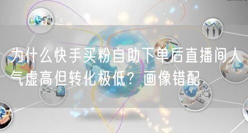 为什么快手买粉自助下单后直播间人气虚高但转化极低？画像错配