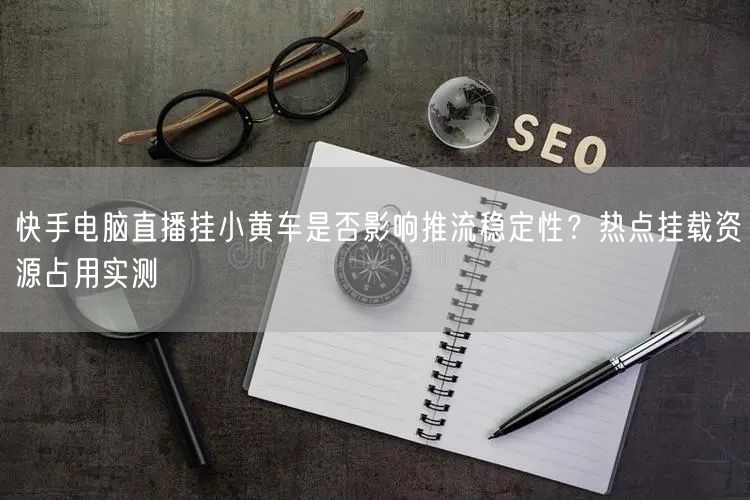 快手电脑直播挂小黄车是否影响推流稳定性？热点挂载资源占用实测