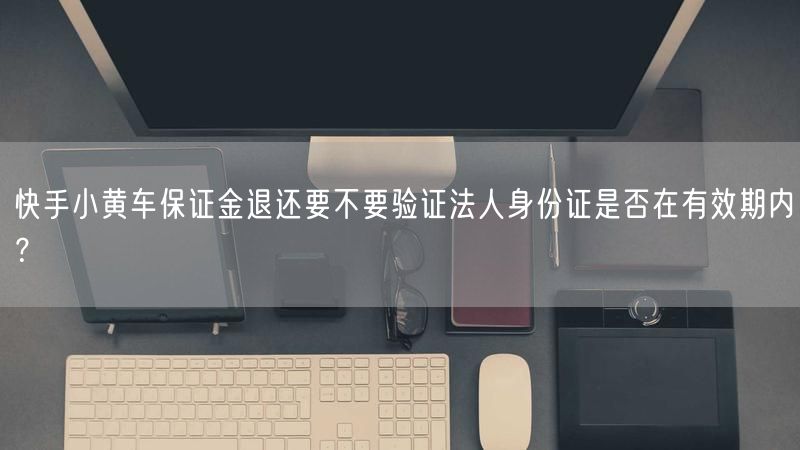 快手小黄车保证金退还要不要验证法人身份证是否在有效期内？