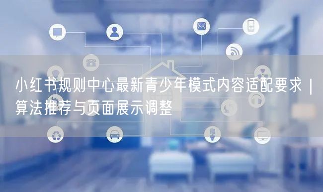 小红书规则中心最新青少年模式内容适配要求｜算法推荐与页面展示调整