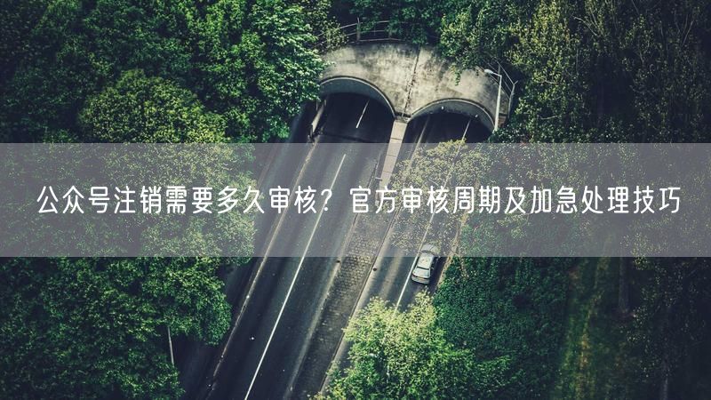 公众号注销需要多久审核？官方审核周期及加急处理技巧