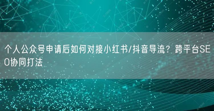 个人公众号申请后如何对接小红书/抖音导流？跨平台SEO协同打法