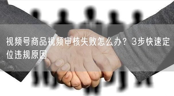 视频号商品视频审核失败怎么办？3步快速定位违规原因