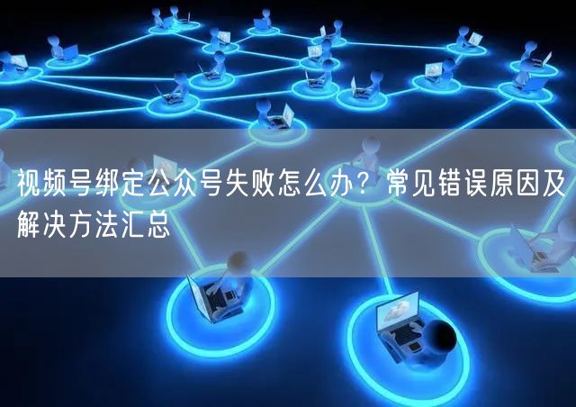 视频号绑定公众号失败怎么办？常见错误原因及解决方法汇总