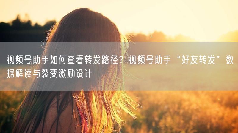 视频号助手如何查看转发路径？视频号助手“好友转发”数据解读与裂变激励设计