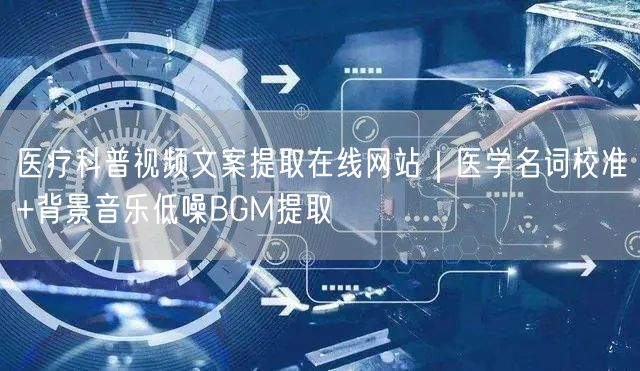医疗科普视频文案提取在线网站｜医学名词校准+背景音乐低噪BGM提取