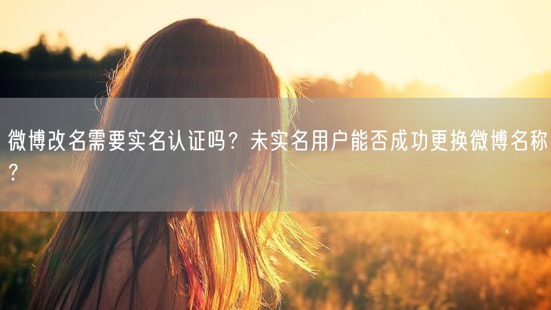 微博改名需要实名认证吗？未实名用户能否成功更换微博名称？