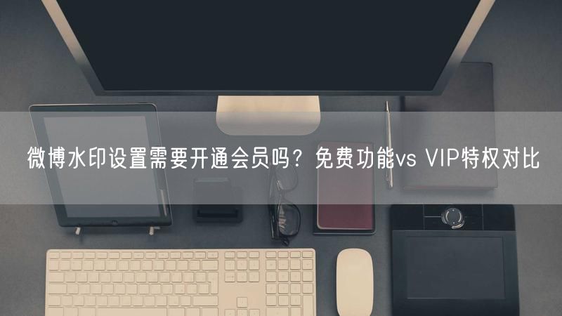 微博水印设置需要开通会员吗？免费功能vs VIP特权对比