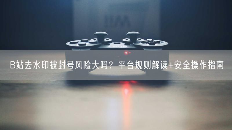 B站去水印被封号风险大吗？平台规则解读+安全操作指南