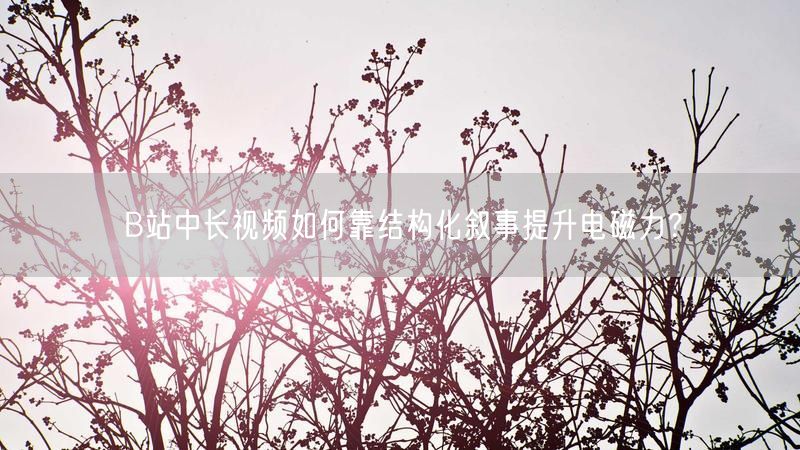 B站中长视频如何靠结构化叙事提升电磁力？