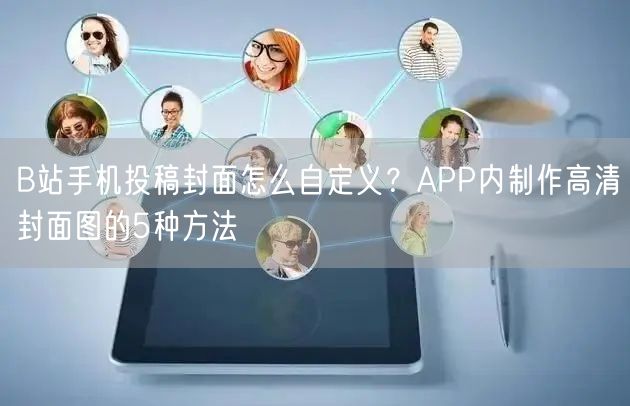 B站手机投稿封面怎么自定义？APP内制作高清封面图的5种方法