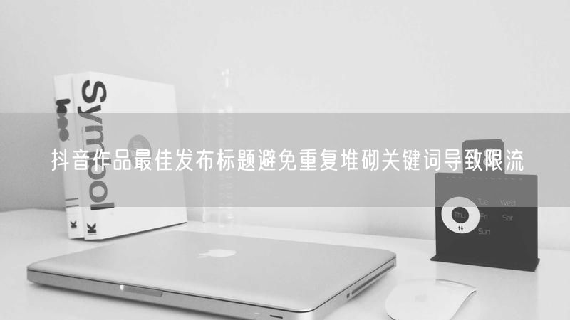 抖音作品最佳发布标题避免重复堆砌关键词导致限流