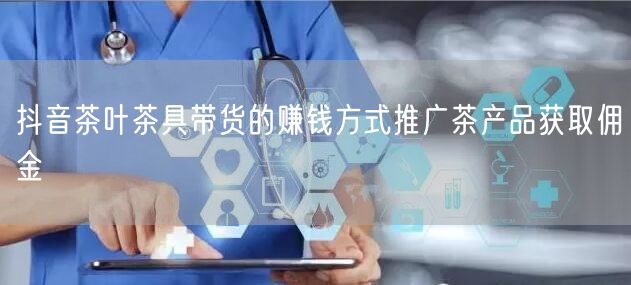 抖音茶叶茶具带货的赚钱方式推广茶产品获取佣金