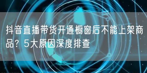 抖音直播带货开通橱窗后不能上架商品？5大原因深度排查