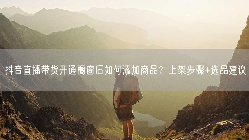 抖音直播带货开通橱窗后如何添加商品？上架步骤+选品建议