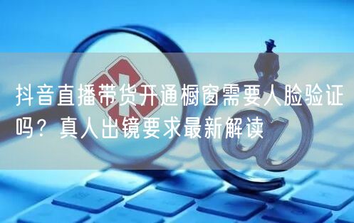 抖音直播带货开通橱窗需要人脸验证吗？真人出镜要求最新解读