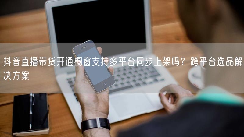 抖音直播带货开通橱窗支持多平台同步上架吗？跨平台选品解决方案