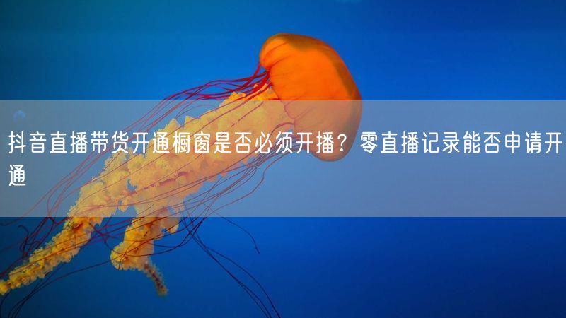 抖音直播带货开通橱窗是否必须开播？零直播记录能否申请开通