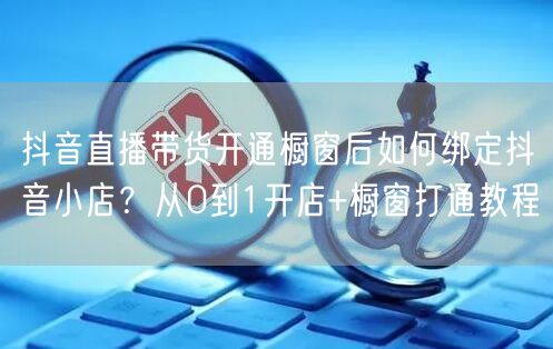 抖音直播带货开通橱窗后如何绑定抖音小店？从0到1开店+橱窗打通教程