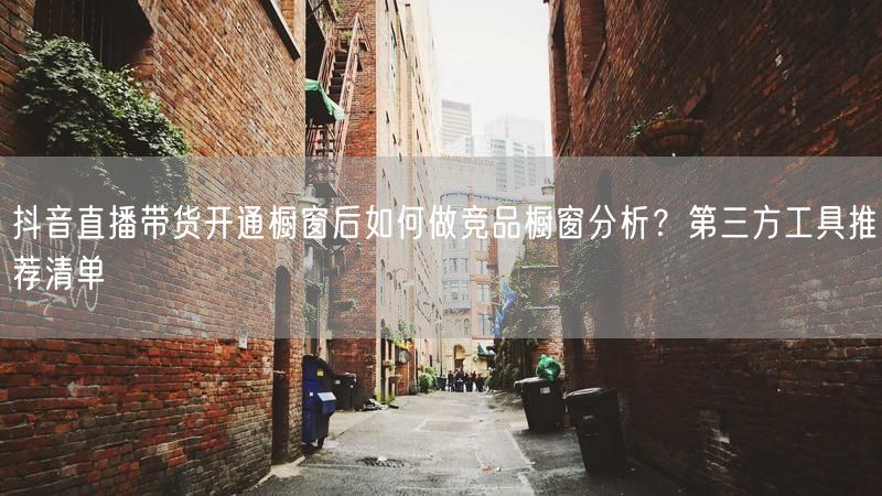 抖音直播带货开通橱窗后如何做竞品橱窗分析？第三方工具推荐清单