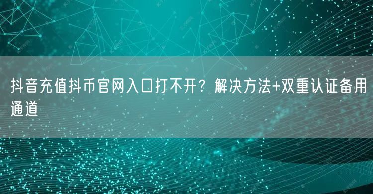 抖音充值抖币官网入口打不开？解决方法+双重认证备用通道