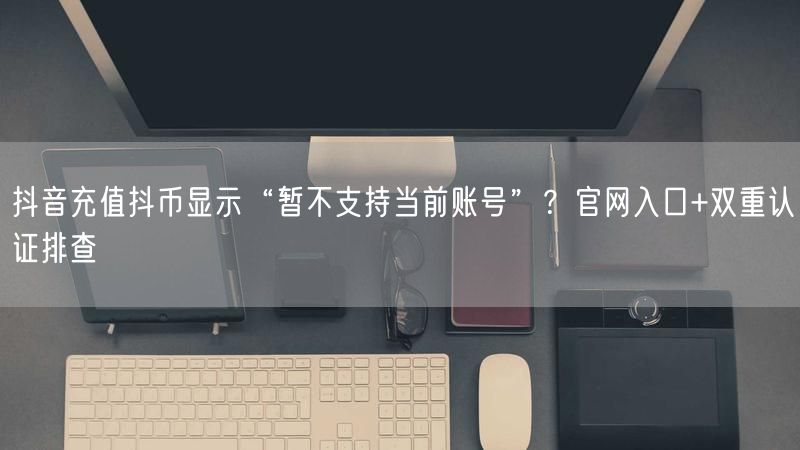 抖音充值抖币显示“暂不支持当前账号”？官网入口+双重认证排查
