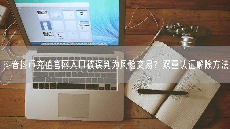 抖音抖币充值官网入口被误判为风险交易？双重认证解除方法