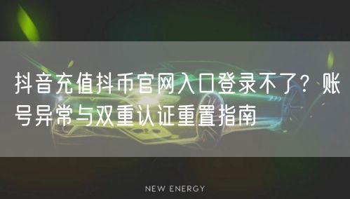 抖音充值抖币官网入口登录不了？账号异常与双重认证重置指南