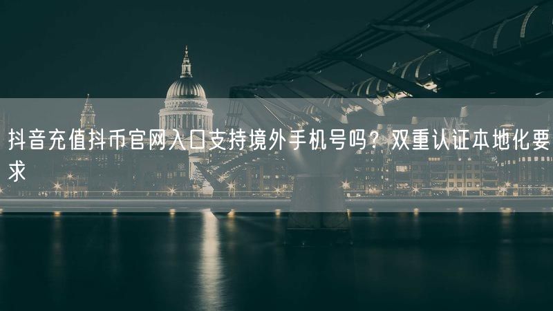 抖音充值抖币官网入口支持境外手机号吗？双重认证本地化要求