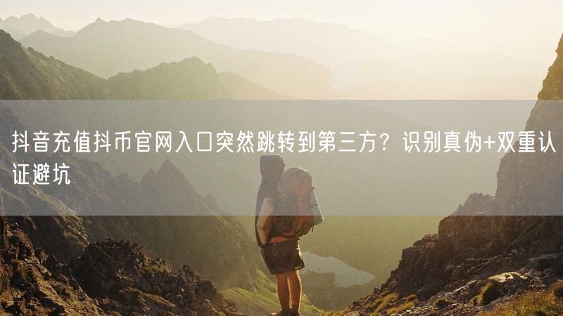 抖音充值抖币官网入口突然跳转到第三方？识别真伪+双重认证避坑