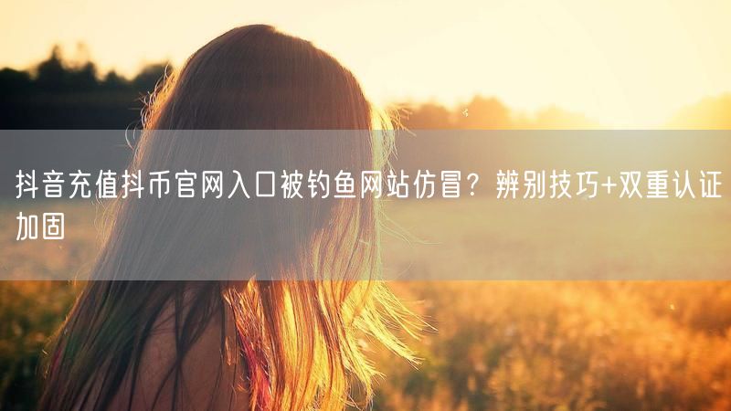 抖音充值抖币官网入口被钓鱼网站仿冒？辨别技巧+双重认证加固