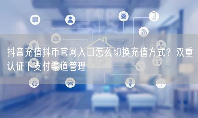抖音充值抖币官网入口怎么切换充值方式？双重认证下支付渠道管理